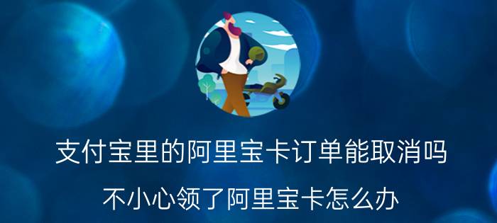 支付宝里的阿里宝卡订单能取消吗 不小心领了阿里宝卡怎么办？